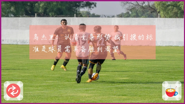 乌杰里：认清竞争形势 我引援的标准是球员需具备胜利渴望