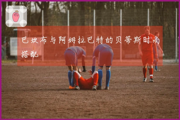 巴坎布与阿姆拉巴特的贝蒂斯时尚搭配