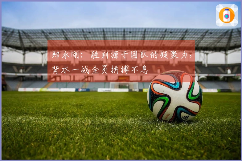 郑永刚：胜利源于团队的凝聚力，背水一战全员拼搏不息